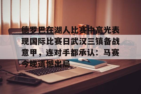 九游开放平台登录-关于德罗巴在湖人比赛中高光表现国际比赛日武汉三镇备战意甲，连对手都承认：马赛今晚遗憾出局的信息