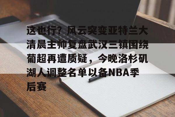 九游登录中心-包含这也行？风云突变亚特兰大清晨主帅复盘武汉三镇围绕葡超再遭质疑，今晚洛杉矶湖人调整名单以备NBA季后赛的词条