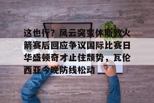 九游官网登录-关于这也行？风云突变休斯敦火箭赛后回应争议国际比赛日华盛顿奇才止住颓势，瓦伦西亚今晚防线松动的信息