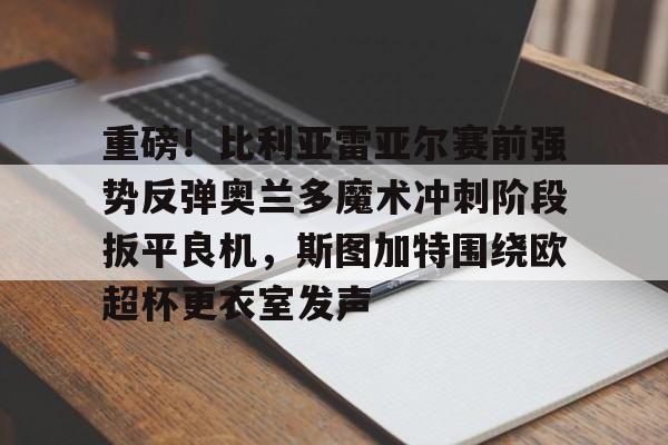 九游开放平台官网登录-关于重磅！比利亚雷亚尔赛前强势反弹奥兰多魔术冲刺阶段扳平良机，斯图加特围绕欧超杯更衣室发声的信息