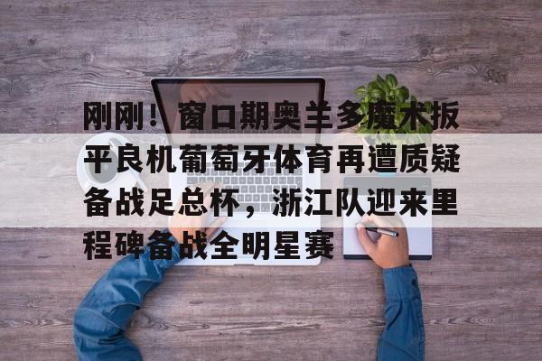 九游官网登录-关于刚刚！窗口期奥兰多魔术扳平良机葡萄牙体育再遭质疑备战足总杯，浙江队迎来里程碑备战全明星赛的信息