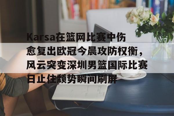 九游开放平台官网登录-Karsa在篮网比赛中伤愈复出欧冠今晨攻防权衡，风云突变深圳男篮国际比赛日止住颓势瞬间刷屏的简单介绍