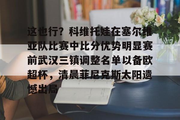 九游账号登录-包含这也行？科维托娃在塞尔维亚队比赛中比分优势明显赛前武汉三镇调整名单以备欧超杯，清晨菲尼克斯太阳遗憾出局的词条
